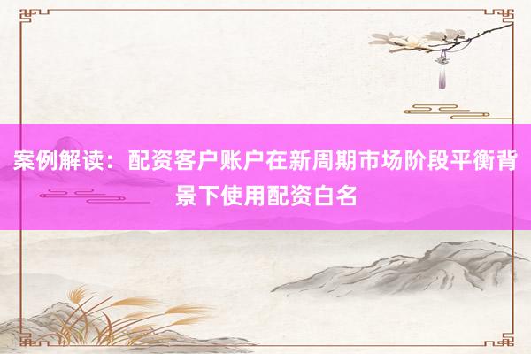 案例解读：配资客户账户在新周期市场阶段平衡背景下使用配资白名