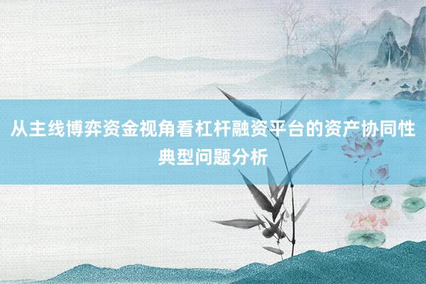 从主线博弈资金视角看杠杆融资平台的资产协同性典型问题分析