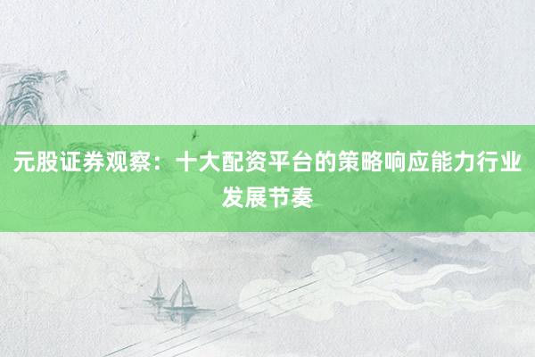 元股证券观察：十大配资平台的策略响应能力行业发展节奏