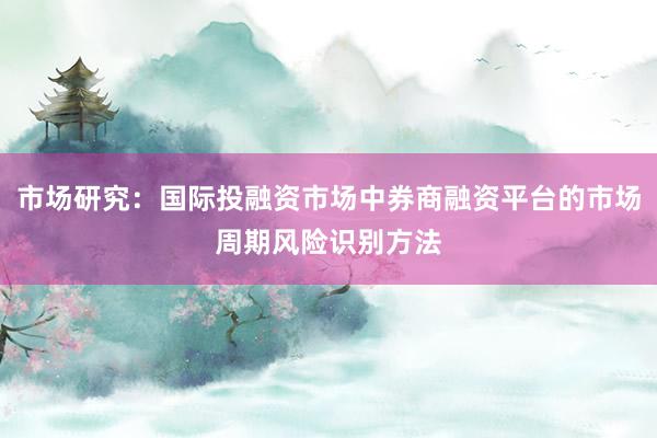 市场研究：国际投融资市场中券商融资平台的市场周期风险识别方法