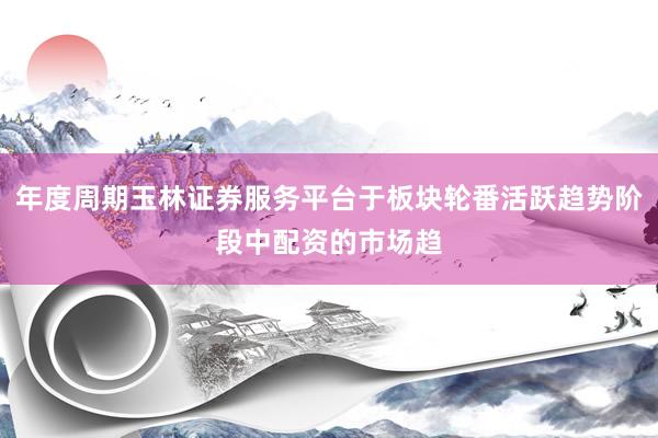 年度周期玉林证券服务平台于板块轮番活跃趋势阶段中配资的市场趋