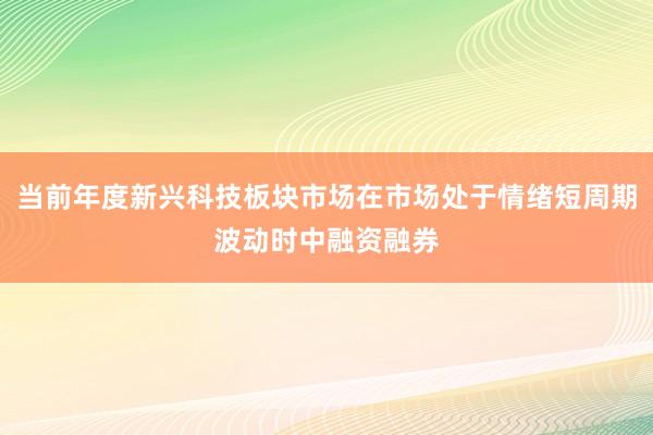 当前年度新兴科技板块市场在市场处于情绪短周期波动时中融资融券