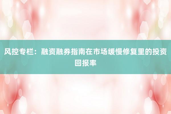 风控专栏：融资融券指南在市场缓慢修复里的投资回报率