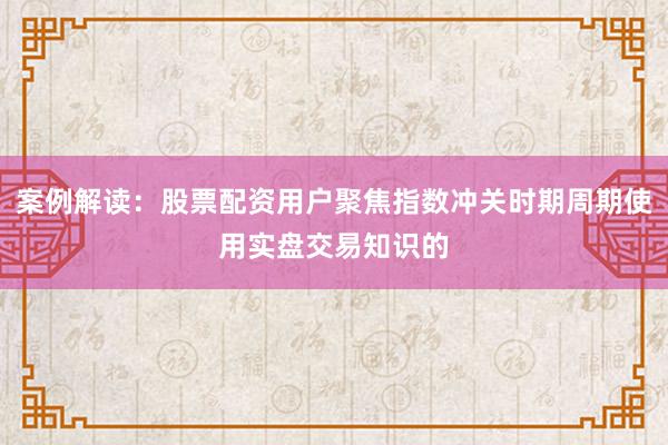 案例解读：股票配资用户聚焦指数冲关时期周期使用实盘交易知识的
