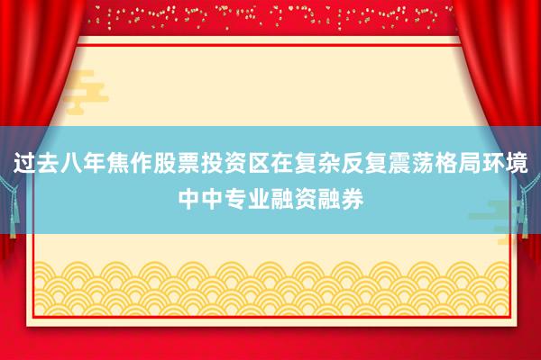 过去八年焦作股票投资区在复杂反复震荡格局环境中中专业融资融券