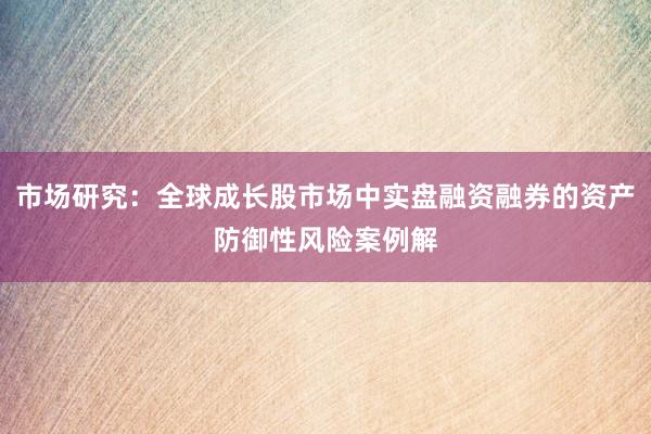 市场研究：全球成长股市场中实盘融资融券的资产防御性风险案例解