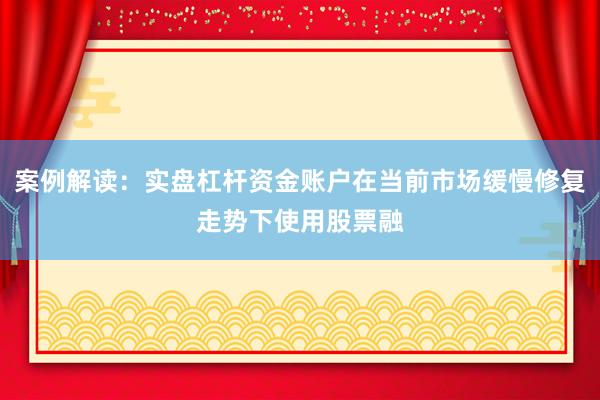 案例解读：实盘杠杆资金账户在当前市场缓慢修复走势下使用股票融