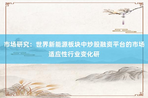 市场研究：世界新能源板块中炒股融资平台的市场适应性行业变化研