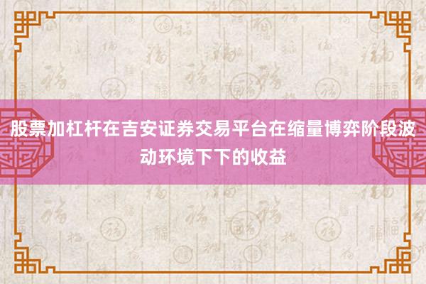 股票加杠杆在吉安证券交易平台在缩量博弈阶段波动环境下下的收益