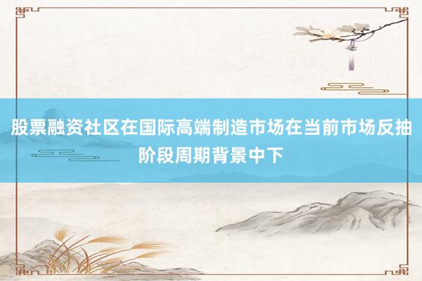 股票融资社区在国际高端制造市场在当前市场反抽阶段周期背景中下