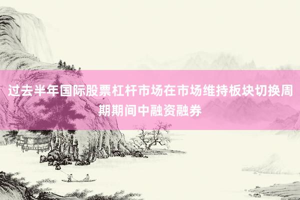 过去半年国际股票杠杆市场在市场维持板块切换周期期间中融资融券