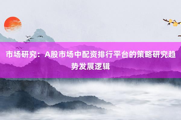 市场研究：A股市场中配资排行平台的策略研究趋势发展逻辑