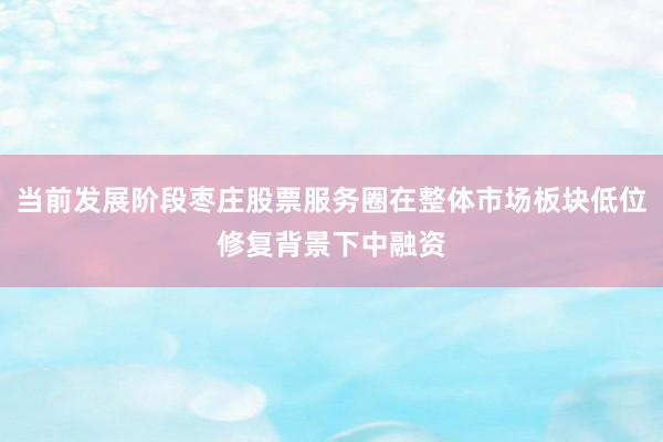 当前发展阶段枣庄股票服务圈在整体市场板块低位修复背景下中融资
