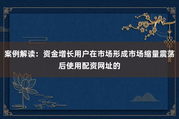 案例解读：资金增长用户在市场形成市场缩量震荡后使用配资网址的