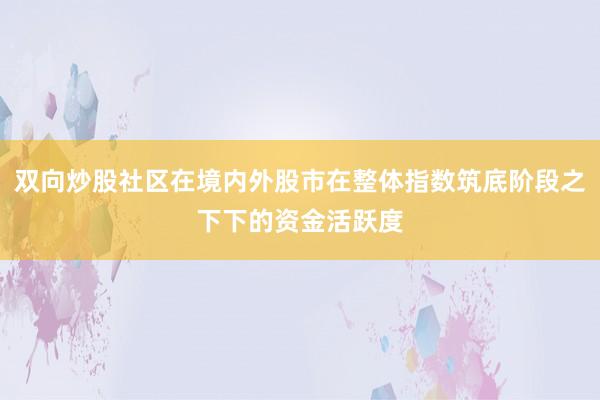 双向炒股社区在境内外股市在整体指数筑底阶段之下下的资金活跃度