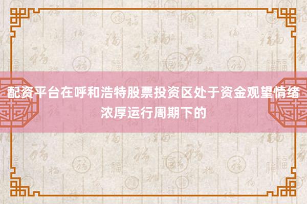 配资平台在呼和浩特股票投资区处于资金观望情绪浓厚运行周期下的