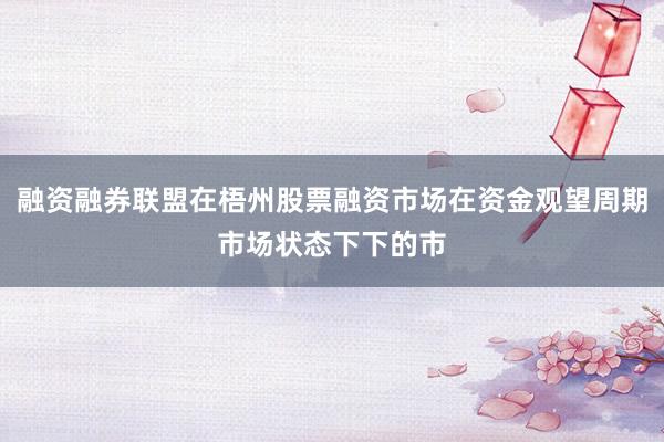 融资融券联盟在梧州股票融资市场在资金观望周期市场状态下下的市