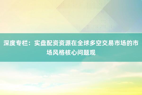 深度专栏：实盘配资资源在全球多空交易市场的市场风格核心问题观