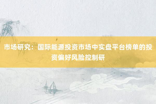 市场研究：国际能源投资市场中实盘平台榜单的投资偏好风险控制研