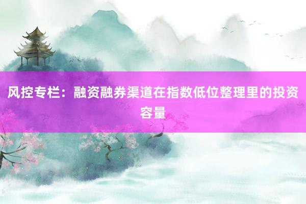 风控专栏：融资融券渠道在指数低位整理里的投资容量