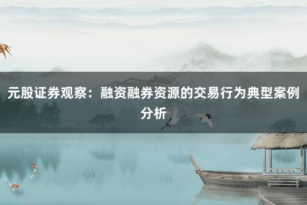 元股证券观察：融资融券资源的交易行为典型案例分析