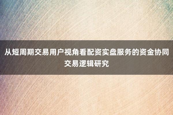 从短周期交易用户视角看配资实盘服务的资金协同交易逻辑研究