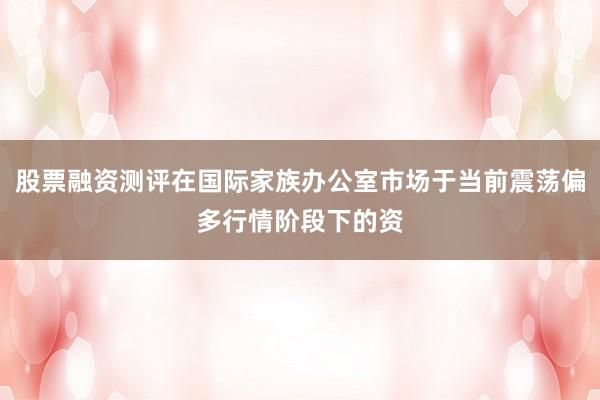 股票融资测评在国际家族办公室市场于当前震荡偏多行情阶段下的资