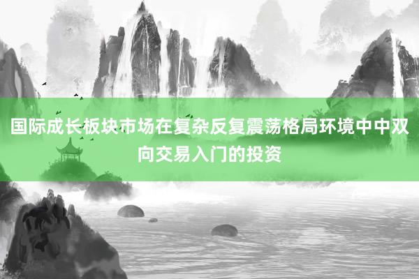 国际成长板块市场在复杂反复震荡格局环境中中双向交易入门的投资