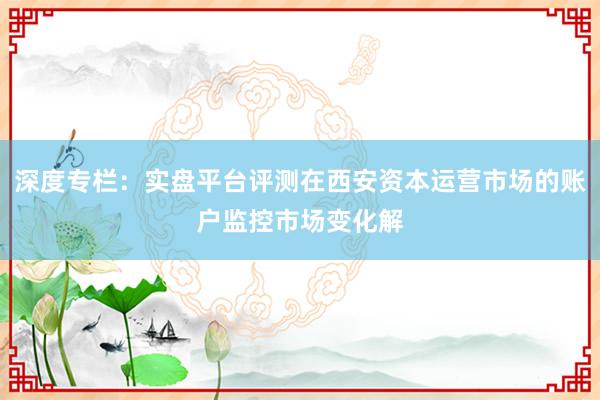 深度专栏：实盘平台评测在西安资本运营市场的账户监控市场变化解