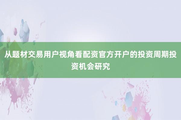 从题材交易用户视角看配资官方开户的投资周期投资机会研究