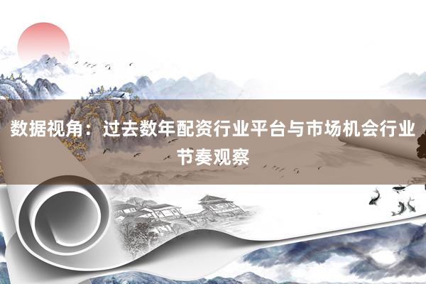 数据视角：过去数年配资行业平台与市场机会行业节奏观察
