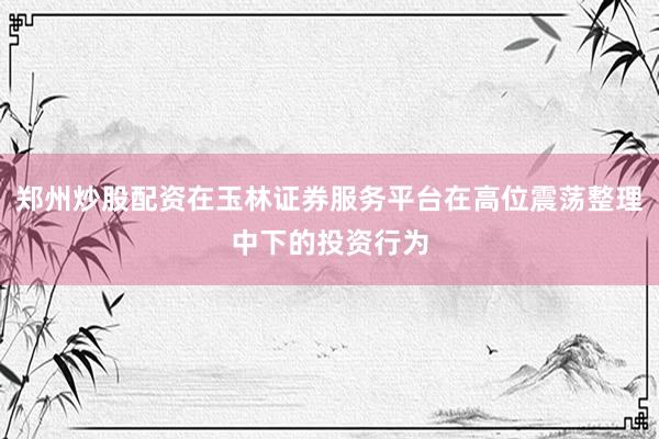 郑州炒股配资在玉林证券服务平台在高位震荡整理中下的投资行为