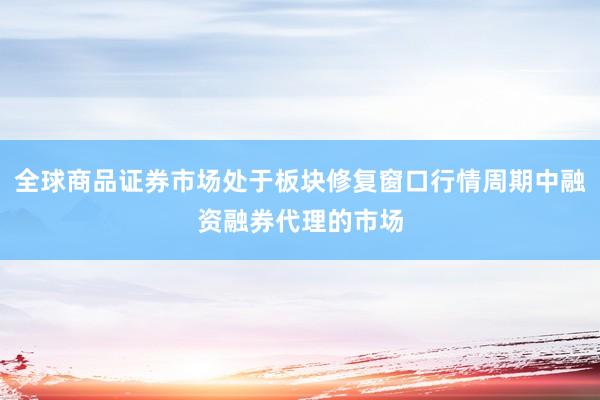 全球商品证券市场处于板块修复窗口行情周期中融资融券代理的市场