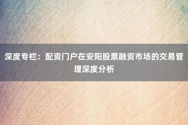 深度专栏：配资门户在安阳股票融资市场的交易管理深度分析