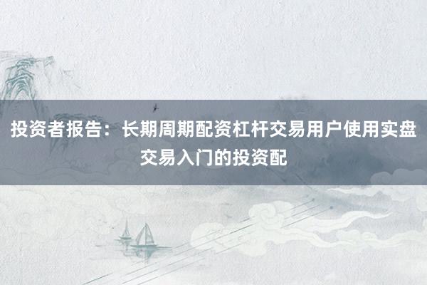 投资者报告：长期周期配资杠杆交易用户使用实盘交易入门的投资配