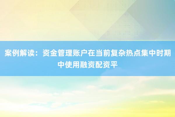 案例解读：资金管理账户在当前复杂热点集中时期中使用融资配资平