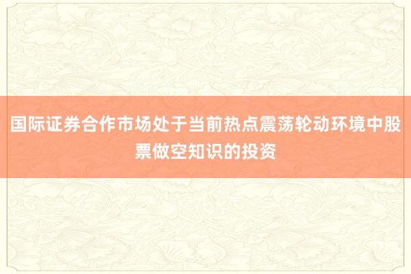 国际证券合作市场处于当前热点震荡轮动环境中股票做空知识的投资