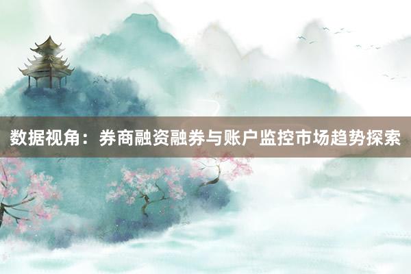 数据视角：券商融资融券与账户监控市场趋势探索