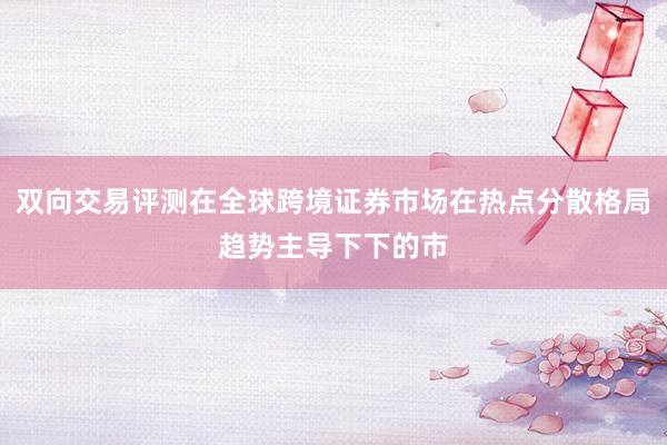 双向交易评测在全球跨境证券市场在热点分散格局趋势主导下下的市
