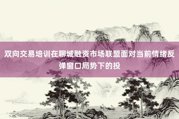 双向交易培训在聊城融资市场联盟面对当前情绪反弹窗口局势下的投