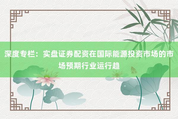 深度专栏：实盘证券配资在国际能源投资市场的市场预期行业运行趋