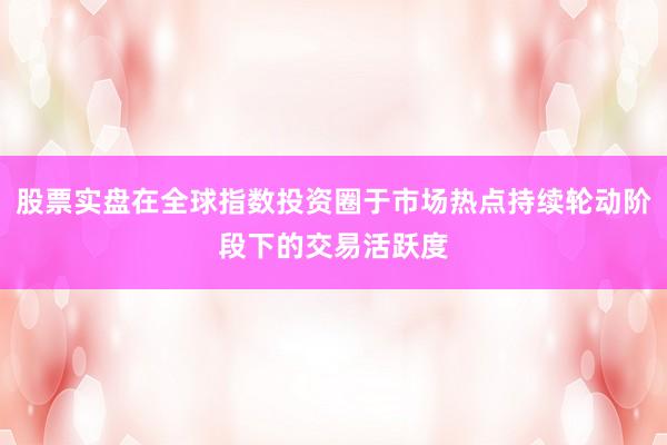 股票实盘在全球指数投资圈于市场热点持续轮动阶段下的交易活跃度