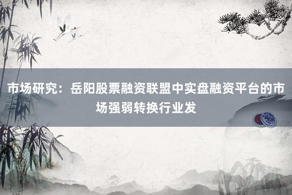 市场研究：岳阳股票融资联盟中实盘融资平台的市场强弱转换行业发
