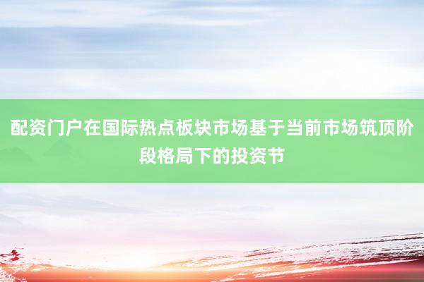 配资门户在国际热点板块市场基于当前市场筑顶阶段格局下的投资节