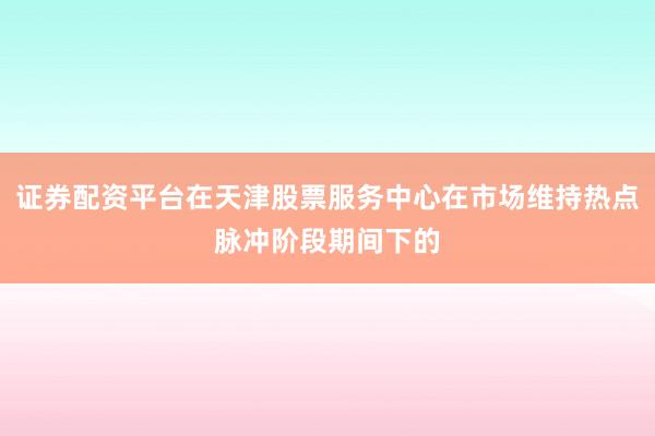 证券配资平台在天津股票服务中心在市场维持热点脉冲阶段期间下的
