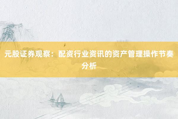 元股证券观察：配资行业资讯的资产管理操作节奏分析
