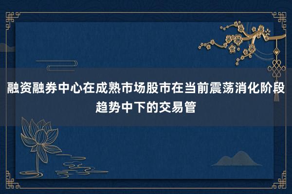 融资融券中心在成熟市场股市在当前震荡消化阶段趋势中下的交易管