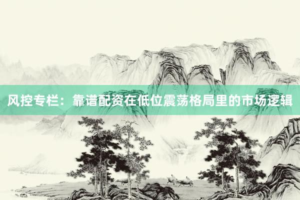 风控专栏：靠谱配资在低位震荡格局里的市场逻辑