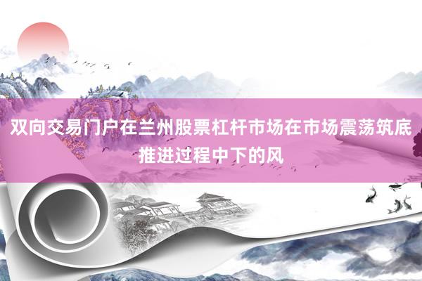 双向交易门户在兰州股票杠杆市场在市场震荡筑底推进过程中下的风
