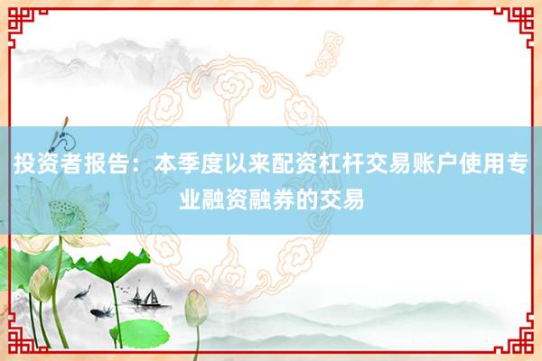 投资者报告：本季度以来配资杠杆交易账户使用专业融资融券的交易